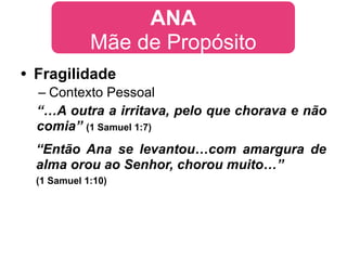 ANA
             Mãe de Propósito
• Fragilidade
  – Contexto Pessoal
  “…A outra a irritava, pelo que chorava e não
  comia” (1 Samuel 1:7)
  “Então Ana se levantou…com amargura de
  alma orou ao Senhor, chorou muito…”
  (1 Samuel 1:10)
 