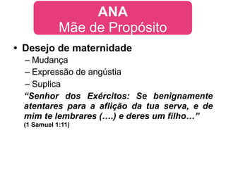ANA
            Mãe de Propósito
• Desejo de maternidade
 – Mudança
 – Expressão de angústia
 – Suplica
 “Senhor dos Exércitos: Se benignamente
 atentares para a aflição da tua serva, e de
 mim te lembrares (….) e deres um filho…”
 (1 Samuel 1:11)
 