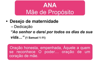 ANA
         Mãe de Propósito
• Desejo de maternidade
 – Dedicação
 “Ao senhor o darei por todos os dias da sua
 vida…” (1 Samuel 1:11)

 Oração honesta, empenhada, Àquele a quem
 se reconhece O poder… oração de um
 coração de mãe.
 