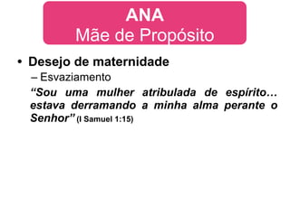 ANA
        Mãe de Propósito
• Desejo de maternidade
 – Esvaziamento
 “Sou uma mulher atribulada de espírito…
 estava derramando a minha alma perante o
 Senhor” (I Samuel 1:15)
 