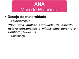 ANA
        Mãe de Propósito
• Desejo de maternidade
 – Esvaziamento
 “Sou uma mulher atribulada de espírito…
 estava derramando a minha alma perante o
 Senhor” (I Samuel 1:15)
 – Confiança
 