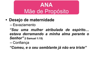 ANA
         Mãe de Propósito
• Desejo de maternidade
 – Esvaziamento
 “Sou uma mulher atribulada de espírito…
 estava derramando a minha alma perante o
 Senhor” (I Samuel 1:15)
 – Confiança
 “Comeu, e o seu semblante já não era triste”
 