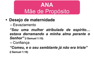 ANA
             Mãe de Propósito
• Desejo de maternidade
 – Esvaziamento
 “Sou uma mulher atribulada de espírito…
 estava derramando a minha alma perante o
 Senhor” (I Samuel 1:15)
 – Confiança
 “Comeu, e o seu semblante já não era triste”
 (I Samuel 1:18)
 