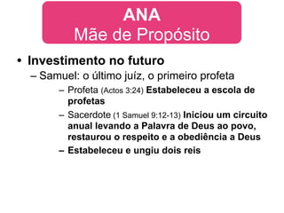 ANA
           Mãe de Propósito
• Investimento no futuro
  – Samuel: o último juíz, o primeiro profeta
       – Profeta (Actos 3:24) Estabeleceu a escola de
         profetas
       – Sacerdote (1 Samuel 9:12-13) Iniciou um circuito
         anual levando a Palavra de Deus ao povo,
         restaurou o respeito e a obediência a Deus
       – Estabeleceu e ungiu dois reis
 