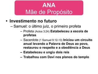 ANA
           Mãe de Propósito
• Investimento no futuro
  – Samuel: o último juíz, o primeiro profeta
       – Profeta (Actos 3:24) Estabeleceu a escola de
         profetas
       – Sacerdote (1 Samuel 9:12-13) Iniciou um circuito
         anual levando a Palavra de Deus ao povo,
         restaurou o respeito e a obediência a Deus
       – Estabeleceu e ungiu dois reis
       – Trabalhou com Davi nos planos do templo
 