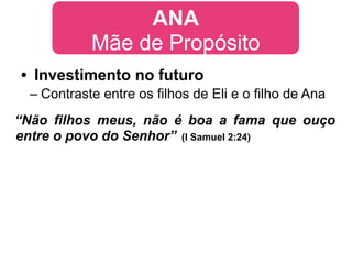 ANA
            Mãe de Propósito
• Investimento no futuro
  – Contraste entre os filhos de Eli e o filho de Ana
“Não filhos meus, não é boa a fama que ouço
entre o povo do Senhor” (I Samuel 2:24)
 