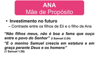 ANA
                  Mãe de Propósito
 • Investimento no futuro
  – Contraste entre os filhos de Eli e o filho de Ana
“Não filhos meus, não é boa a fama que ouço
entre o povo do Senhor” (I Samuel 2:24)
“E o menino Samuel crescia em estatura e em
graça perante Deus e os homens”
(1 Samuel 1:26)
 