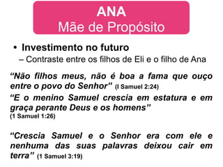 ANA
                  Mãe de Propósito
 • Investimento no futuro
  – Contraste entre os filhos de Eli e o filho de Ana
“Não filhos meus, não é boa a fama que ouço
entre o povo do Senhor” (I Samuel 2:24)
“E o menino Samuel crescia em estatura e em
graça perante Deus e os homens”
(1 Samuel 1:26)


“Crescia Samuel e o Senhor era com ele e
nenhuma das suas palavras deixou cair em
terra” (1 Samuel 3:19)
 