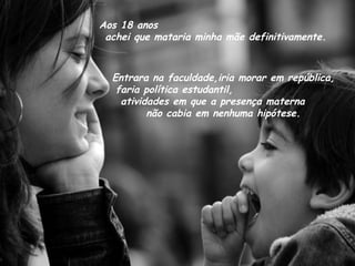 Aos 18 anos  achei que mataria minha mãe definitivamente. Entrara na faculdade,iria morar em república, faria política estudantil,  atividades em que a presença materna  não cabia em nenhuma hipótese. 