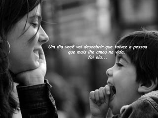 Um dia você vai descobrir que talvez a pessoa
        que mais lhe amou na vida,
                  foi ela...
 