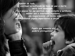 Apesar de tudo,
continuei acreditando na tese de que a morte
seria bem demorada,
e aos poucos fui me sentindo mais distante e autônomo,
mesmo que a intervalos regulares,
ela reaparecesse em minha vida
desempenhando papéis importantes e únicos.
Papéis que somente ela
poderia protagonizar...
 