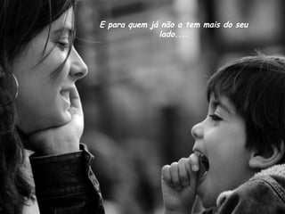 E para quem já não a tem mais do seu
lado....
 