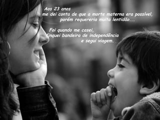 Aos 23 anos
me dei conta de que a morte materna era possível,
porém requereria muita lentidão...
Foi quando me casei,
finquei bandeira de independência
e segui viagem.
 