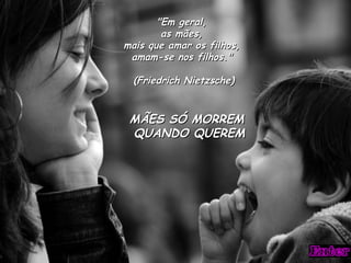 "Em geral,
        as mães,
mais que amar os filhos,
 amam-se nos filhos."

  (Friedrich Nietzsche)


 MÃES SÓ MORREM
 QUANDO QUEREM
 