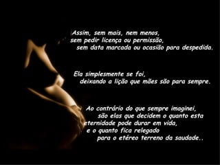 Assim, sem mais, nem menos,  sem pedir licença ou permissão,  sem data marcada ou ocasião para despedida. Ela simplesmente se foi,  deixando a lição que mães são para sempre. Ao contrário do que sempre imaginei,  são elas que decidem o quanto esta eternidade pode durar em vida,  e o quanto fica relegado  para o etéreo terreno da saudade.. 