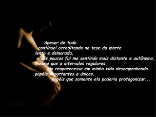 Apesar de tudo  continuei acreditando na tese da morte  lenta e demorada,  e aos poucos fui me sentindo mais distante e autônomo, mesmo que a intervalos regulares  ela reaparecesse em minha vida desempenhando papéis importantes e únicos,  papéis que somente ela poderia protagonizar... 
