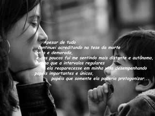 Apesar de tudo  continuei acreditando na tese da morte  lenta e demorada,  e aos poucos fui me sentindo mais distante e autônomo, mesmo que a intervalos regulares  ela reaparecesse em minha vida desempenhando papéis importantes e únicos,  papéis que somente ela poderia protagonizar... 