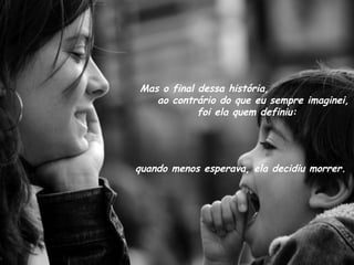 Mas o final dessa história,  ao contrário do que eu sempre imaginei,  foi ela quem definiu: quando menos esperava, ela decidiu morrer. 