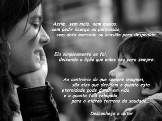 Assim, sem mais, nem menos,  sem pedir licença ou permissão,  sem data marcada ou ocasião para despedida. Ela simplesmente se foi,  deixando a lição que mães são para sempre. Ao contrário do que sempre imaginei,  são elas que decidem o quanto esta eternidade pode durar em vida,  e o quanto fica relegado  para o etéreo terreno da saudade.. Desconheço o autor 