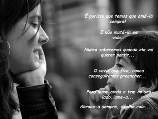 É porisso que temos que amá-la sempre!  E não matá-la em vida... Nunca saberemos quando ela vai querer partir...  O vazio que fica, nunca conseguiremos preencher...  Para quem ainda a tem ao seu lado, ame-a...  Abrace-a sempre, dê-lhe colo... 