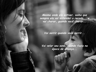 Mesmo onde ela estiver, saiba que sempre ela vai entender o recado... e vai chorar, quando você chorar... Vai sorrir quando você sorrir... Vai velar seu sono, quando fazia na época de criança... 