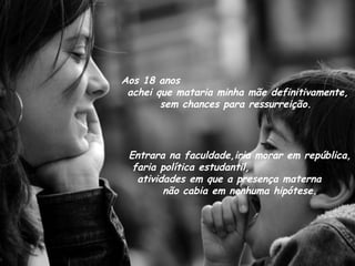 Aos 18 anos  achei que mataria minha mãe definitivamente, sem chances para ressurreição. Entrara na faculdade,iria morar em república, faria política estudantil,  atividades em que a presença materna  não cabia em nenhuma hipótese. 