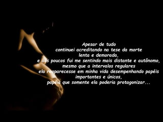 Apesar de tudo
continuei acreditando na tese da morte
lenta e demorada,
e aos poucos fui me sentindo mais distante e autônomo,
mesmo que a intervalos regulares
ela reaparecesse em minha vida desempenhando papéis
importantes e únicos,
papéis que somente ela poderia protagonizar...

 