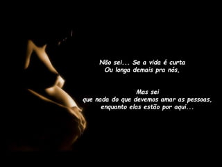 Não sei... Se a vida é curta
Ou longa demais pra nós,
Mas sei
que nada do que devemos amar as pessoas,
enquanto elas estão por aqui...

 