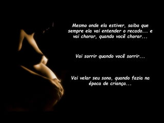 Mesmo onde ela estiver, saiba que
sempre ela vai entender o recado... e
vai chorar, quando você chorar...

Vai sorrir quando você sorrir...

Vai velar seu sono, quando fazia na
época de criança...

 