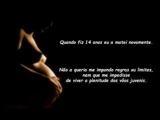 Quando fiz 14 anos eu a matei novamente.

Não a queria me impondo regras ou limites,
nem que me impedisse
de viver a plenitude dos vôos juvenis.

 