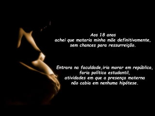 Aos 18 anos
achei que mataria minha mãe definitivamente,
sem chances para ressurreição.

Entrara na faculdade,iria morar em república,
faria política estudantil,
atividades em que a presença materna
não cabia em nenhuma hipótese.

 