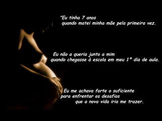 "Eu tinha 7 anos"Eu tinha 7 anos
quando matei minha mãe pela primeira vez.quando matei minha mãe pela primeira vez.
Eu não a queria junto a mimEu não a queria junto a mim
quando chegasse à escola em meu 1º dia de aula.quando chegasse à escola em meu 1º dia de aula.
Eu me achava forte o suficiente
para enfrentar os desafios
que a nova vida iria me trazer.
 