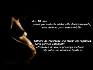 Aos 18 anos
achei que mataria minha mãe definitivamente,
sem chances para ressurreição.
Entrara na faculdade,iria morar em república,
faria política estudantil,
atividades em que a presença materna
não cabia em nenhuma hipótese.
 
