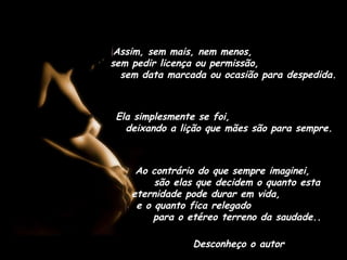 Assim, sem mais, nem menos,
sem pedir licença ou permissão,
sem data marcada ou ocasião para despedida.
Ela simplesmente se foi,
deixando a lição que mães são para sempre.
Ao contrário do que sempre imaginei,
são elas que decidem o quanto esta
eternidade pode durar em vida,
e o quanto fica relegado
para o etéreo terreno da saudade..
Desconheço o autor
 