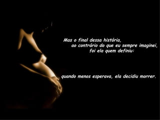 Mas o final dessa história,  ao contrário do que eu sempre imaginei,  foi ela quem definiu: quando menos esperava, ela decidiu morrer. 