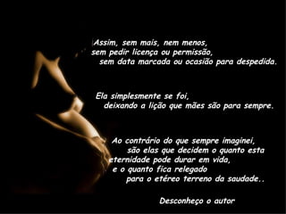 Assim, sem mais, nem menos,  sem pedir licença ou permissão,  sem data marcada ou ocasião para despedida. Ela simplesmente se foi,  deixando a lição que mães são para sempre. Ao contrário do que sempre imaginei,  são elas que decidem o quanto esta eternidade pode durar em vida,  e o quanto fica relegado  para o etéreo terreno da saudade.. Desconheço o autor 