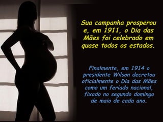 Em 1907, Ana Jarvis, da
Filadélfia, iniciou uma
campanha para estabelecer o
Dia nacional das Mães.
Ela sugeriu celebrar a data no
segundo aniversário da morte
de sua mãe, um segundo
domingo do mês de maio.
Ana Jarvis e seus apoiadores
firmaram-se no propósito de
estabelecer o Dia nacional
das Mães.
 
