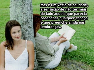 Mas é um vazio de saudade,
a sensação de não ter mais
do lado aquela que parecia
preencher qualquer espaço
e que preenche ainda nas
lembranças.
 