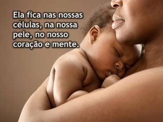 Ela fica nas nossas
células, na nossa
pele, no nosso
coração e mente.
 
