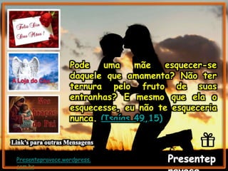 Presentepravoce.wordpress.
com.br
Pode uma mãe esquecer-se
daquele que amamenta? Não ter
ternura pelo fruto de suas
entranhas? E mesmo que ela o
esquecesse, eu não te esqueceria
nunca. (Isaías 49,15)
 