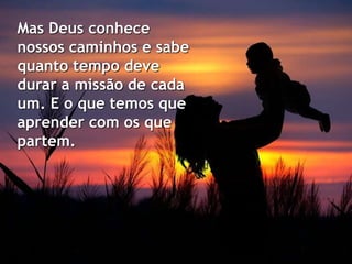 Mas Deus conhece
nossos caminhos e sabe
quanto tempo deve
durar a missão de cada
um. E o que temos que
aprender com os que
partem.
 