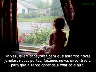Talvez, quem sabe, seja para que abramos novas
janelas, novas portas, façamos novos encontros...
para que a gente aprenda a voar só e alto.
 