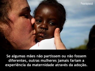 Se algumas mães não partissem ou não fossem
diferentes, outras mulheres jamais fariam a
experiência da maternidade através da adoção.
 