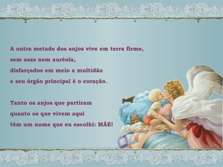 A outra metade dos anjos vive em terra firme, sem asas nem auréola, disfarçados em meio a multidão e seu órgão principal é o coração. Tanto os anjos que partiram quanto os que vivem aqui têm um nome que eu escolhi: MÃE! 