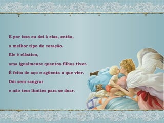 E por isso eu dei à elas, então,  o melhor tipo de coração. Ele é elástico, ama igualmente quantos filhos tiver. É feito de aço e agüenta o que vier. Dói sem sangrar e não tem limites para se doar. 