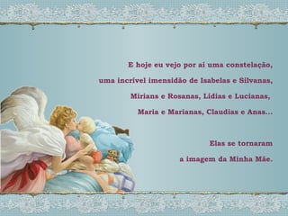 E hoje eu vejo por aí uma constelação, uma incrível imensidão de Isabelas e Silvanas, Mirians e Rosanas, Lídias e Lucianas,  Maria e Marianas, Claudias e Anas... Elas se tornaram a imagem da Minha Mãe. 