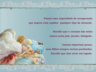 Possui uma capacidade de recuperação que supera com rapidez  qualquer tipo de situação. Escolhi que o coração das mães nunca seria juiz, jurado, delegado. Jamais imporiam penas, seus filhos sempre seriam perdoados. Escolhi que isso seria um legado. 