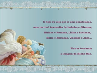 E hoje eu vejo por aí uma constelação, uma incrível imensidão de Isabelas e Silvanas, Mirians e Rosanas, Lídias e Lucianas,  Maria e Marianas, Claudias e Anas... Elas se tornaram a imagem da Minha Mãe. 