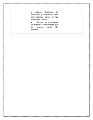 y culturas, facilitando la
traducción y adaptación tanto
del programa como de las
actividades creadas.
 Recoger las sugerencias
de mejoras y ampliaciones que
los usuarios habéis ido
enviando.
 