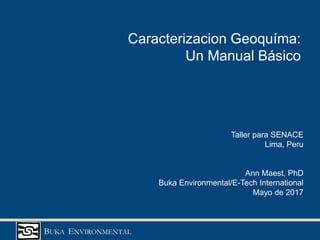 BUKA ENVIRONMENTAL
Caracterizacion Geoquíma:
Un Manual Básico
Taller para SENACE
Lima, Peru
Ann Maest, PhD
Buka Environmental/E-Tech International
Mayo de 2017
 